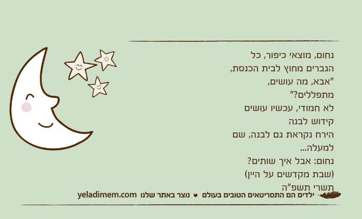 נחום, מוצאי כיפור, כל הגברים מחוץ לבית הכנסת, "אבא, מה עושים, מתפללים?" לא חמודי, עכשיו עושים קידוש לבנה הירח נקראת גם לבנה, שם למעלה... נחום: אבל איך שותים? )שבת מקדשים על היין( תשרי תשפ"ה