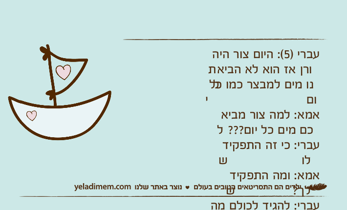 עברי )5(: היום צור היה תורן אז הוא לא הביא לנו מים למבצר כמו כל יום&nbsp;אמא: למה צור מביא לכם מים כל יום???&nbsp;עברי: כי זה התפקיד שלו&nbsp;אמא: ומה התפקיד שלך?&nbsp;עברי: להגיד לכולם מה לעשות