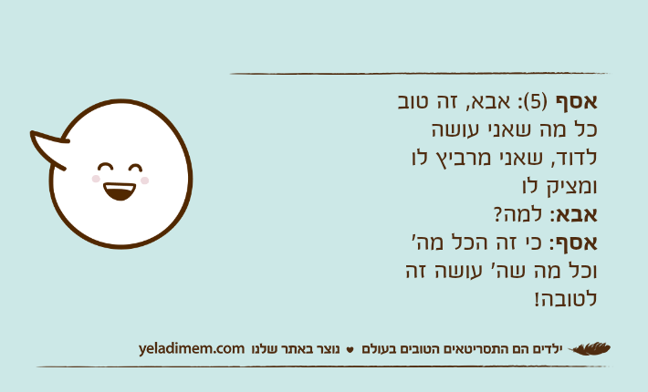 אסף )5(: אבא, זה טוב כל מה שאני עושה לדוד, שאני מרביץ לו ומציק לואבא: למה? אסף: כי זה הכל מה' וכל מה שה' עושה זה לטובה!