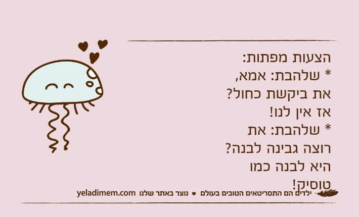 הצעות מפתות:* שלהבת: אמא, את ביקשת כחול?אז אין לנו!* שלהבת: את רוצה גבינה לבנה?היא לבנה כמו טוסיק!