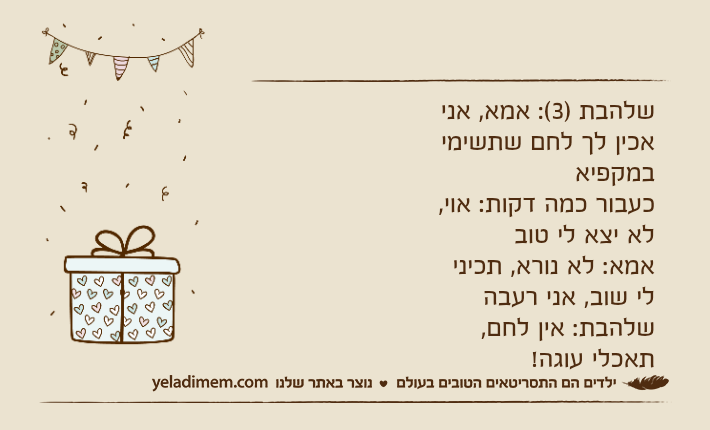 שלהבת )3(: אמא, אני אכין לך לחם שתשימי במקפיאכעבור כמה דקות: אוי, לא יצא לי טובאמא: לא נורא, תכיני לי שוב, אני רעבהשלהבת: אין לחם, תאכלי עוגה!