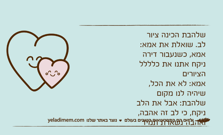 שלהבת הכינה ציור לב. שואלת את אמא:אמא, כשנעבור דירה ניקח אתנו את כלללל הציורים אמא: לא את הכל, שיהיה לנו מקוםשלהבת: אבל את הלב ניקח, כי לב זה אהבה, ואהבה נשארת תמיד