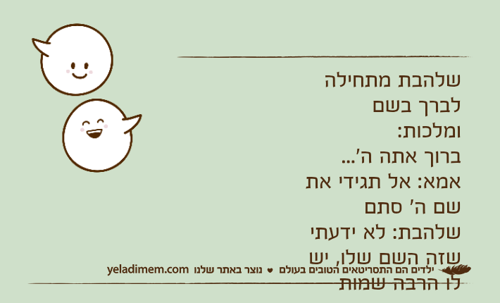 שלהבת מתחילה לברך בשם ומלכות:ברוך אתה ה'...אמא: אל תגידי את שם ה' סתםשלהבת: לא ידעתי שזה השם שלו, יש לו הרבה שמות דומים