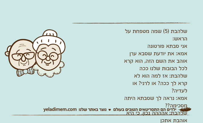 שלהבת )5( שמה מטפחת על הראש:אני סבתא פורטונהאמא: את יודעת שסבא ערן אוהב את השם הזה, הוא קרא לכל הבובות שלנו ככהשלהבת: אז למה הוא לא קרא לך ככה? או לרני? או לעדיה?אמא: נראה לך שסבתא היתה מסכימה??שלהבת: אהההה נכון, כי היא אוהבת אתכן