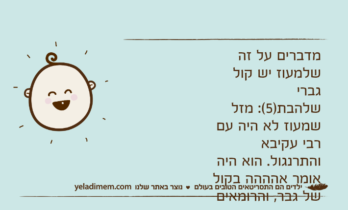 מדברים על זה שלמעוז יש קול גברישלהבת)5(: מזל שמעוז לא היה עם רבי עקיבא והתרנגול. הוא היה אומר אהההה בקול של גבר, והרומאים היו מוצאים אותו