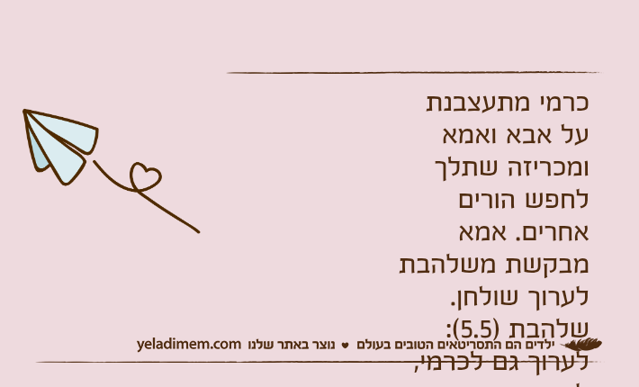 כרמי מתעצבנת על אבא ואמא ומכריזה שתלך לחפש הורים אחרים. אמא מבקשת משלהבת לערוך שולחן.שלהבת )5.5(: לערוך גם לכרמי, למרות שהיא עוזבת אותנו?