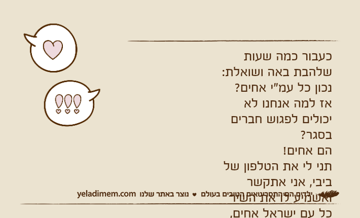 כעבור כמה שעות שלהבת באה ושואלת:נכון כל עמ"י אחים?אז למה אנחנו לא יכולים לפגוש חברים בסגר?הם אחים!תני לי את הטלפון של ביבי, אני אתקשר ואשמיע לו את השיר כל עם ישראל אחים, אחים בנפש!
