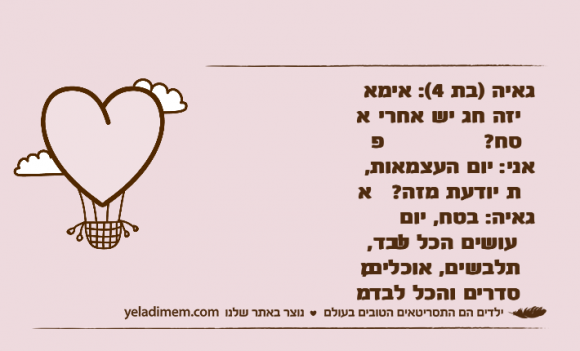 גאיה )בת 4(: אימא איזה חג יש אחרי פסח?אני: יום העצמאות, את יודעת מזה?&nbsp;גאיה: בטח, יום שעושים הכל לבד, מתלבשים, אוכלים, מסדרים והכל לבד