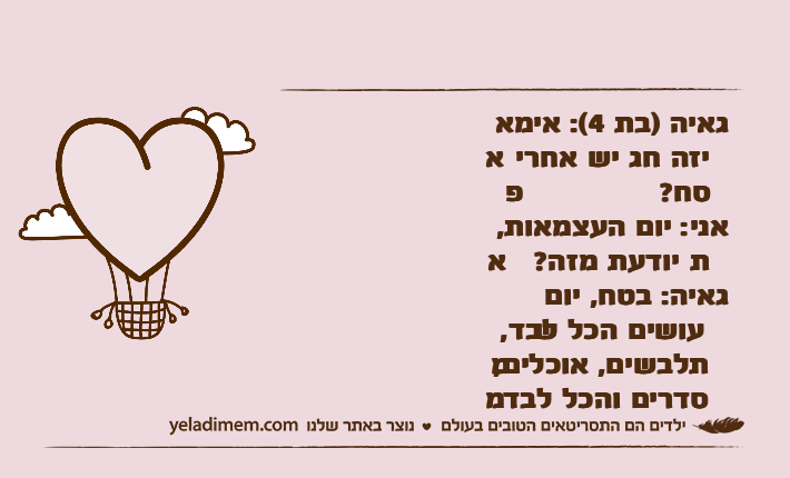 גאיה )בת 4(: אימא איזה חג יש אחרי פסח?אני: יום העצמאות, את יודעת מזה?&nbsp;גאיה: בטח, יום שעושים הכל לבד, מתלבשים, אוכלים, מסדרים והכל לבד