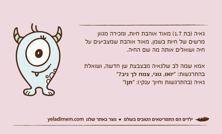 גאיה )בת 1.7( מאוד אוהבת חיות, ומכירה מגוון מרשים של חיות בשמן. מאוד אוהבת שמצביעים על חיה ושואלים אותה מה שם החיה.אמא שמה לב שלגאיה מבצבצת שן חדשה, ושואלת בהתרגשות: "יואו, גוגי, צמח לך ניב?"גאיה )בהתרגשות וחיוך ענקי(: "תן!"