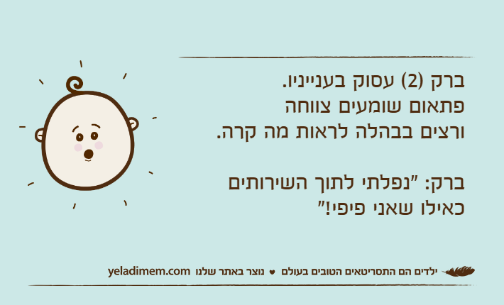 ברק )2( עסוק בענייניו. פתאום שומעים צווחה ורצים בבהלה לראות מה קרה.ברק: "נפלתי לתוך השירותים כאילו שאני פיפי!"