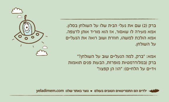 ברק )2( שם את נעלי הבית שלו על השולחן בסלון.אמא מעירה לו שאסור, אז הוא מוריד אותן לרצפה.אמא הולכת למשהו, חוזרת ושוב רואה את הנעליים על השולחן.אמא: "ברק, למה הנעליים שוב על השולחן?"ברק )במלודרמטיות מופרזת, הבעות פנים תואמות וידיים על הלחיים(: "הו! הן קפצו!"