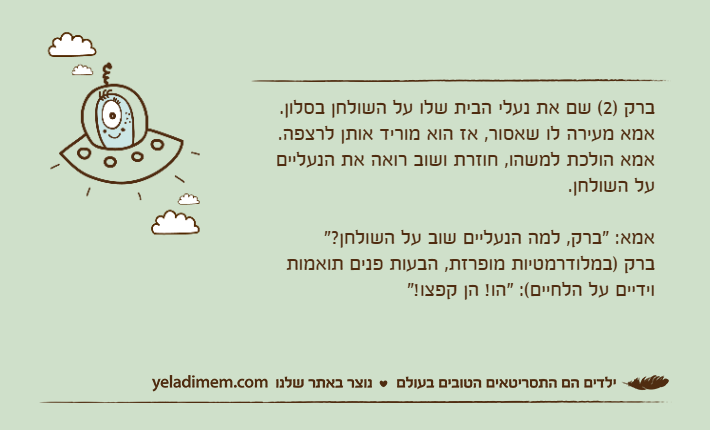 ברק )2( שם את נעלי הבית שלו על השולחן בסלון.אמא מעירה לו שאסור, אז הוא מוריד אותן לרצפה.אמא הולכת למשהו, חוזרת ושוב רואה את הנעליים על השולחן.אמא: "ברק, למה הנעליים שוב על השולחן?"ברק )במלודרמטיות מופרזת, הבעות פנים תואמות וידיים על הלחיים(: "הו! הן קפצו!"