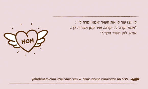 לוי )3( שר לי את השיר 'אמא יקרה לי' :"אמא יקרה לי, יקרה.. שיר קטן אשירה לך..אמא, לאן השיר הלך??"