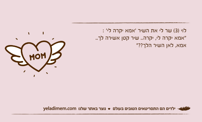 לוי )3( שר לי את השיר 'אמא יקרה לי' :"אמא יקרה לי, יקרה.. שיר קטן אשירה לך..אמא, לאן השיר הלך??"