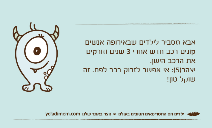 אבא מסביר לילדים שבאירופה אנשים קונים רכב חדש אחרי 3 שנים וזורקים את הרכב הישן. יצהר)5(: אי אפשר לזרוק רכב לפח. זה שוקל טון!