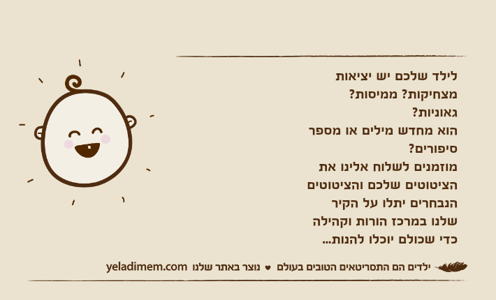 לילד שלכם יש יציאות מצחיקות? ממיסות? גאוניות? הוא מחדש מילים או מספר סיפורים? מוזמנים לשלוח אלינו את הציטוטים שלכם והציטוטים הנבחרים יתלו על הקיר שלנו במרכז הורות וקהילה כדי שכולם יוכלו להנות...