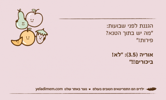 הגננת לפני שבועות:"מה יש בתוך הטנא? פירות!"אוריה )3.5(: "לא! ביכורים!!"