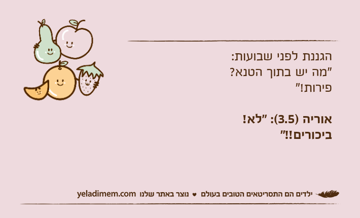 הגננת לפני שבועות:"מה יש בתוך הטנא? פירות!"אוריה )3.5(: "לא! ביכורים!!"