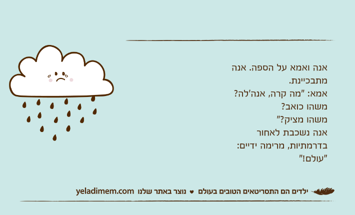 אנה ואמא על הספה. אנה מתבכיינת. אמא: "מה קרה, אנה'לה? משהו כואב? משהו מציק?" אנה נשכבת לאחור בדרמתיות, מרימה ידיים: "עולם!"