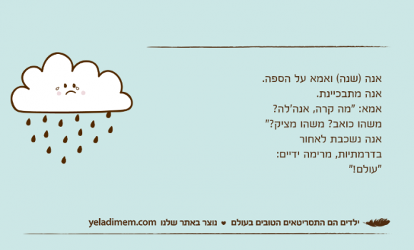 אנה )שנה( ואמא על הספה. אנה מתבכיינת. אמא: "מה קרה, אנה'לה? משהו כואב? משהו מציק?" אנה נשכבת לאחור בדרמתיות, מרימה ידיים: "עולם!"