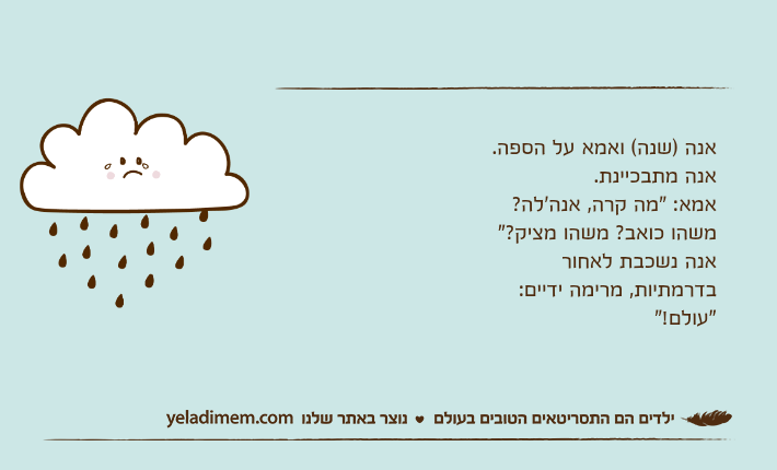 אנה )שנה( ואמא על הספה. אנה מתבכיינת. אמא: "מה קרה, אנה'לה? משהו כואב? משהו מציק?" אנה נשכבת לאחור בדרמתיות, מרימה ידיים: "עולם!"